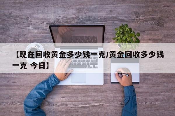 【现在回收黄金多少钱一克/黄金回收多少钱一克 今日】