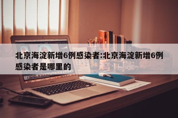 北京海淀新增6例感染者:北京海淀新增6例感染者是哪里的
