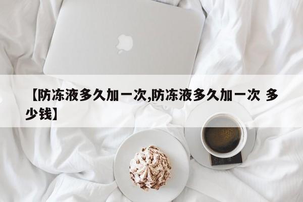 【防冻液多久加一次,防冻液多久加一次 多少钱】