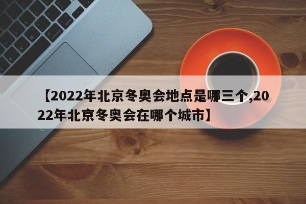 【2022年北京冬奥会地点是哪三个,2022年北京冬奥会在哪个城市】