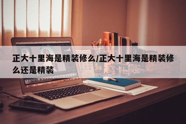 正大十里海是精装修么/正大十里海是精装修么还是精装