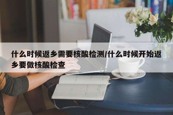 什么时候返乡需要核酸检测/什么时候开始返乡要做核酸检查