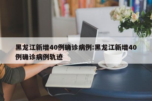 黑龙江新增40例确诊病例:黑龙江新增40例确诊病例轨迹