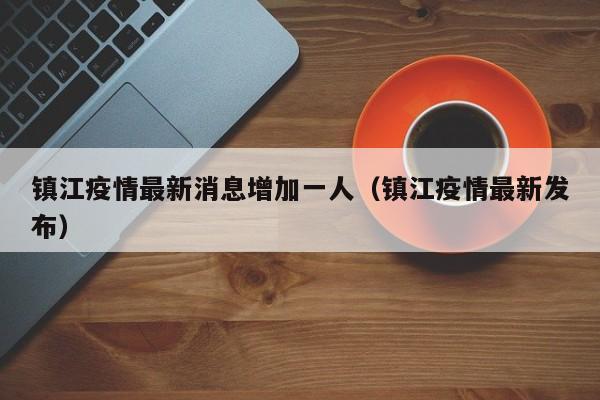 镇江疫情最新消息增加一人(镇江疫情最新发布)