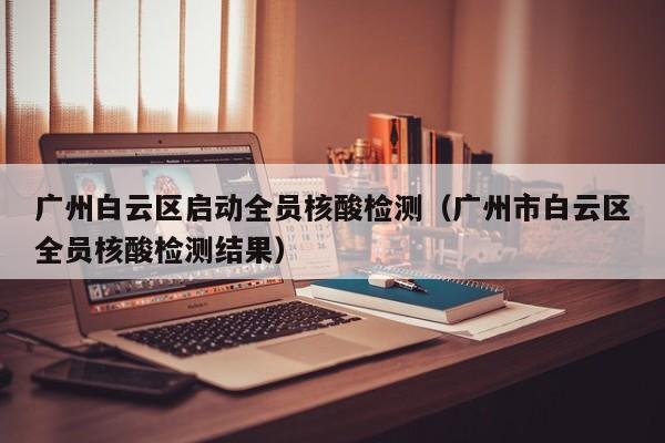 广州白云区启动全员核酸检测(广州市白云区全员核酸检测结果)